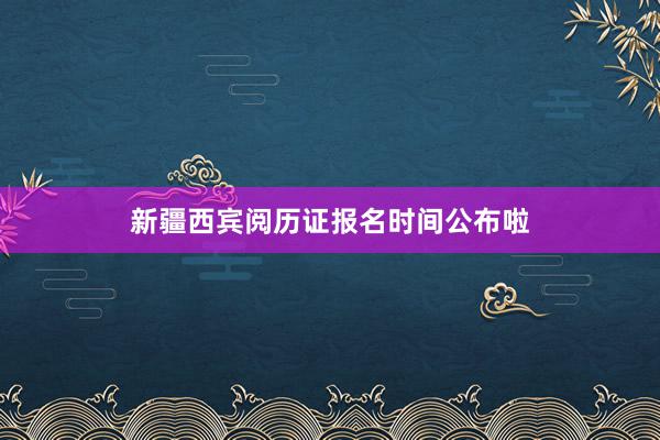 新疆西宾阅历证报名时间公布啦