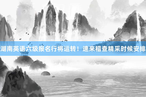 湖南英语六级报名行将运转！速来稽查精采时候安排