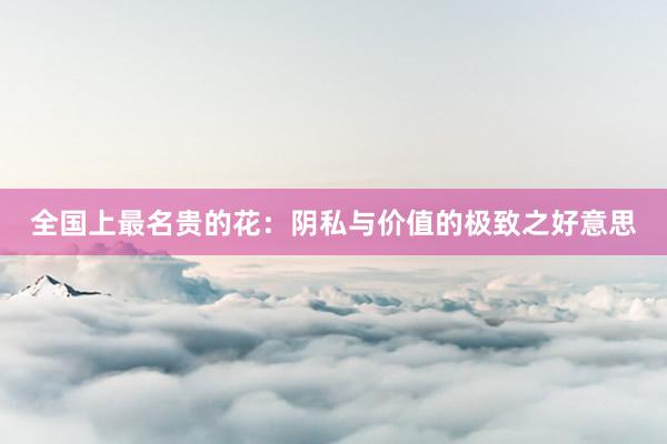 全国上最名贵的花:阴私与价值的极致之好意思